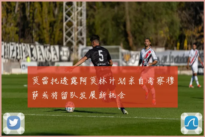 莫雷托透露阿莫林计划亲自考察穆萨或将留队发展新机会