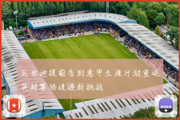 瓦尔迪提前告别意甲生涯计划重返英超赛场追逐新挑战