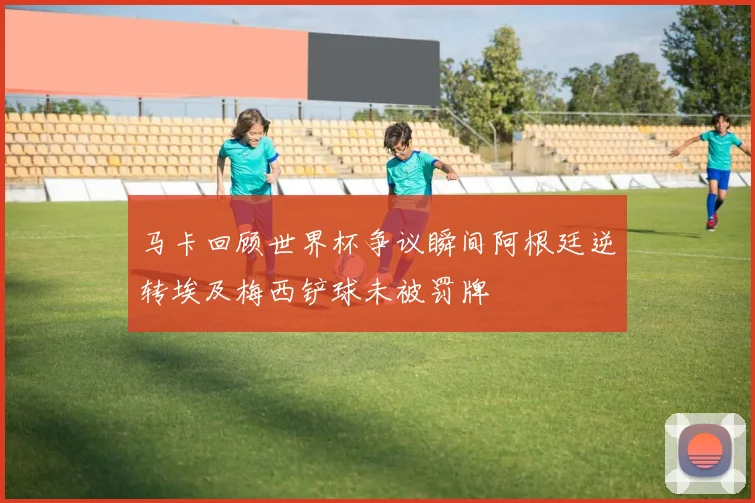 马卡回顾世界杯争议瞬间阿根廷逆转埃及梅西铲球未被罚牌