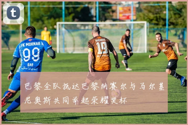 巴黎全队抵达巴黎纳赛尔与马尔基尼奥斯共同举起荣耀奖杯