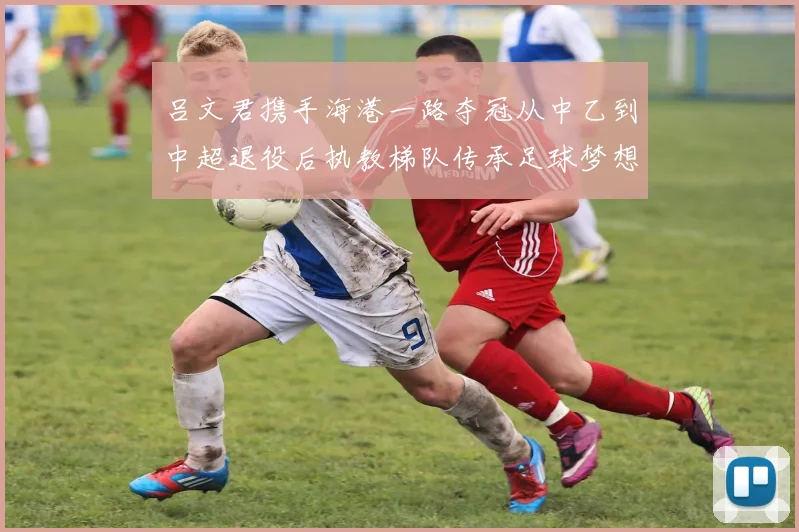 吕文君携手海港一路夺冠从中乙到中超退役后执教梯队传承足球梦想