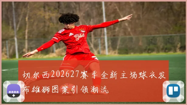 切尔西202627赛季全新主场球衣发布雄狮图案引领潮流