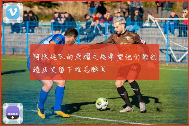 阿根廷队的荣耀之路希望他们能创造历史留下难忘瞬间