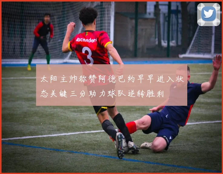 太阳主帅称赞阿德巴约早早进入状态关键三分助力球队逆转胜利