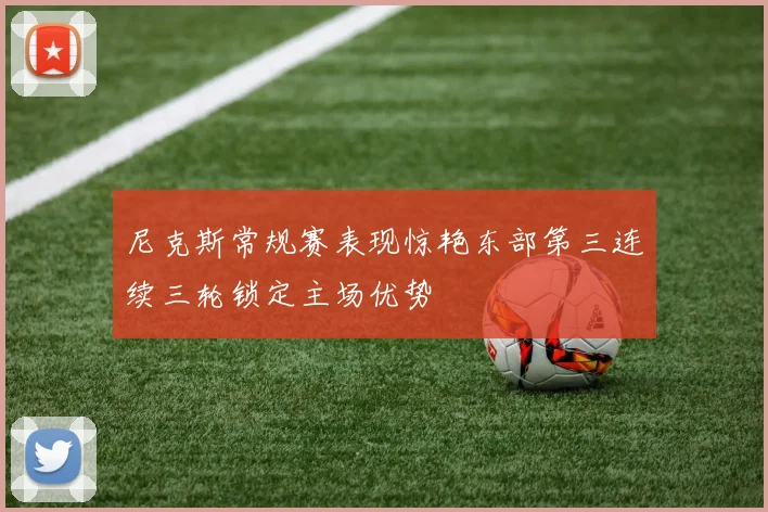 尼克斯常规赛表现惊艳东部第三连续三轮锁定主场优势