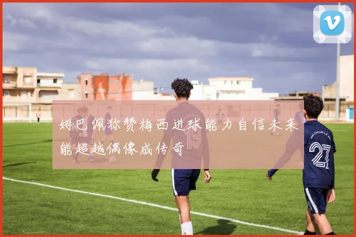 姆巴佩称赞梅西进球能力自信未来能超越偶像成传奇