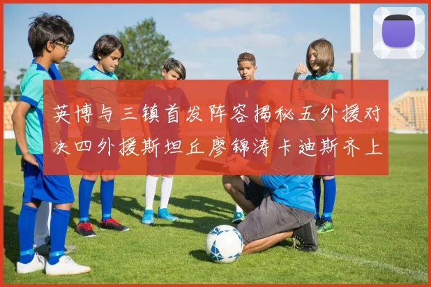 英博与三镇首发阵容揭秘五外援对决四外援斯坦丘廖锦涛卡迪斯齐上阵