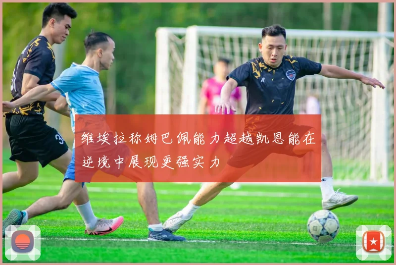 维埃拉称姆巴佩能力超越凯恩能在逆境中展现更强实力
