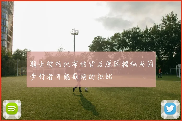 骑士续约托布的背后原因揭秘或因步行者可能截胡的担忧