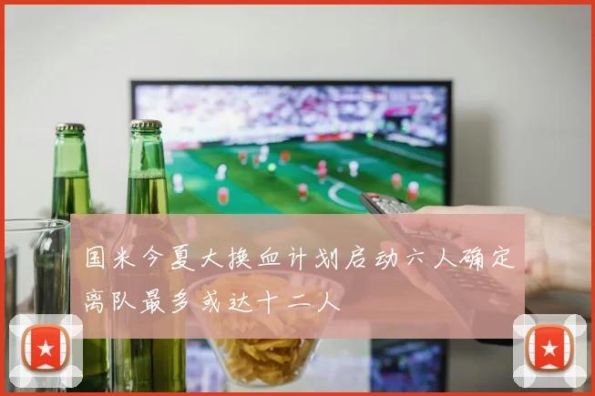 国米今夏大换血计划启动六人确定离队最多或达十二人