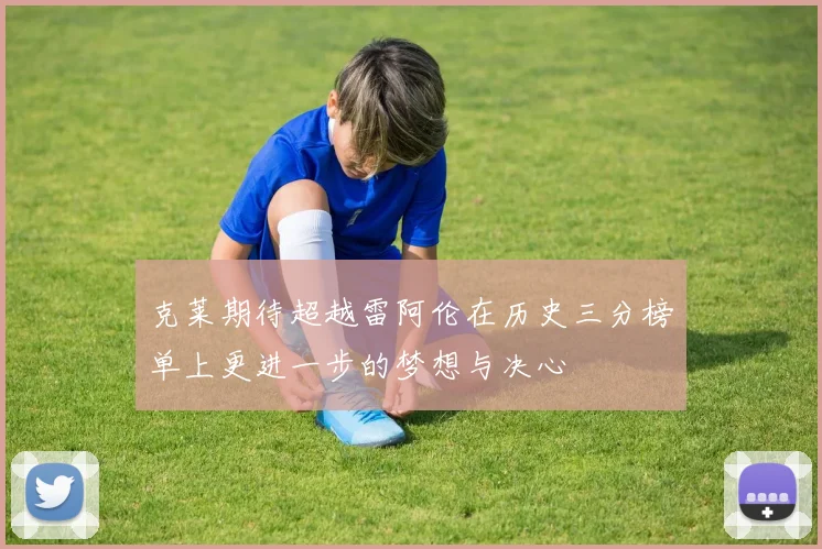 克莱期待超越雷阿伦在历史三分榜单上更进一步的梦想与决心