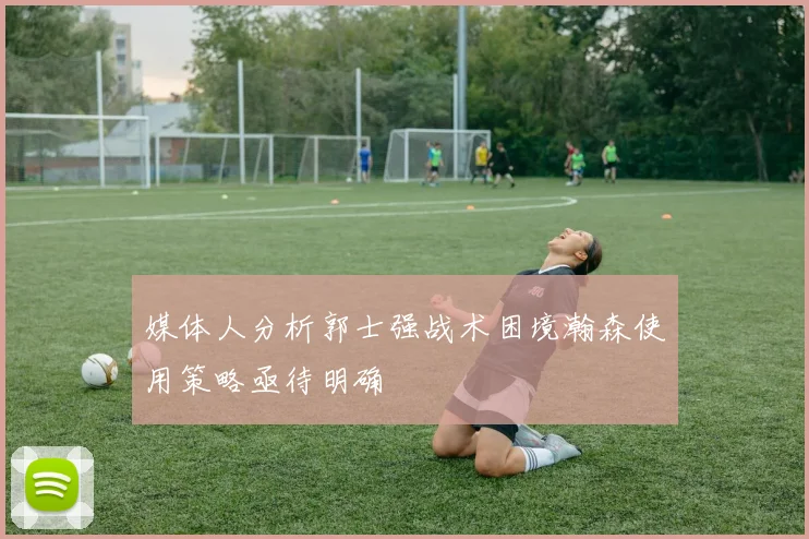 媒体人分析郭士强战术困境瀚森使用策略亟待明确