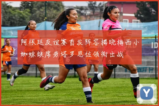 阿根廷友谊赛首发阵容揭晓梅西小蜘蛛缺席劳塔罗恩佐领衔出战