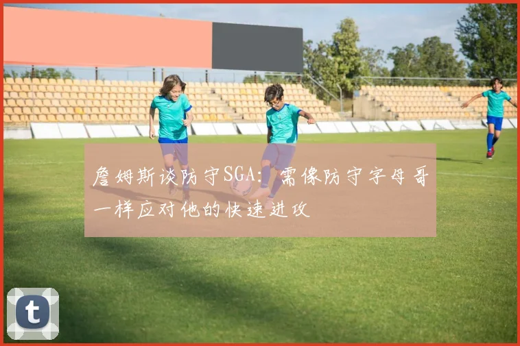 詹姆斯谈防守SGA：需像防守字母哥一样应对他的快速进攻