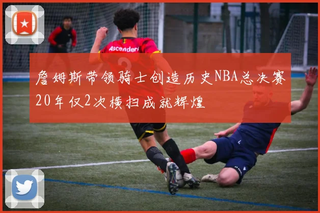 詹姆斯带领骑士创造历史NBA总决赛20年仅2次横扫成就辉煌