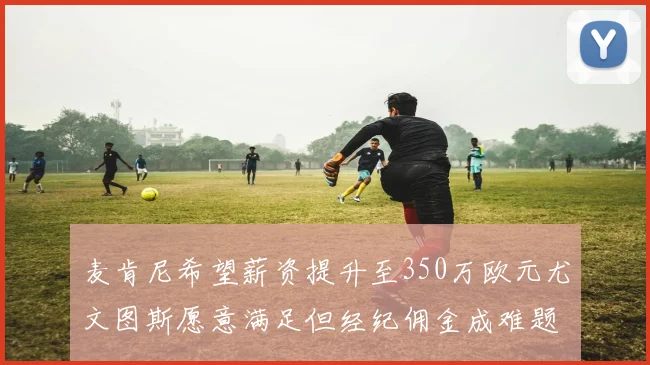 麦肯尼希望薪资提升至350万欧元尤文图斯愿意满足但经纪佣金成难题