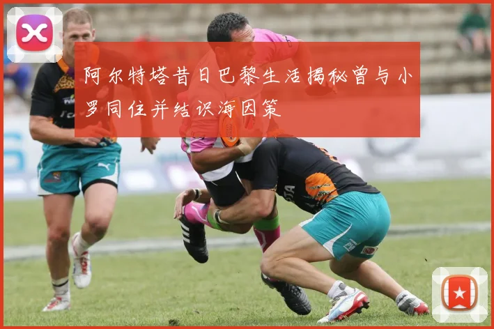 阿尔特塔昔日巴黎生活揭秘曾与小罗同住并结识海因策