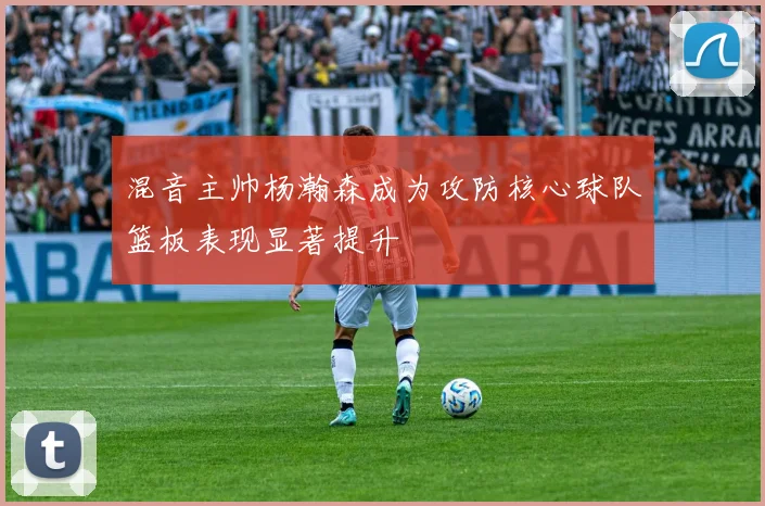 混音主帅杨瀚森成为攻防核心球队篮板表现显著提升