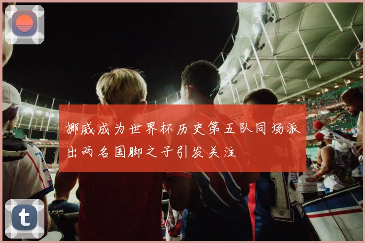 挪威成为世界杯历史第五队同场派出两名国脚之子引发关注