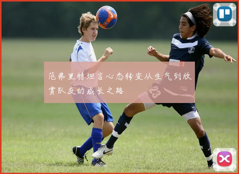 范弗里特坦言心态转变从生气到欣赏队友的成长之路