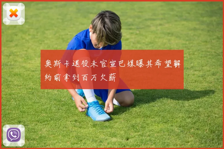 奥斯卡退役未官宣巴媒曝其希望解约前拿到百万欠薪