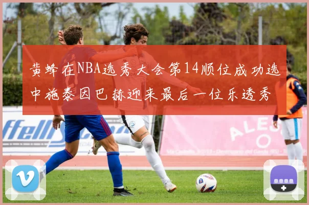 黄蜂在NBA选秀大会第14顺位成功选中施泰因巴赫迎来最后一位乐透秀