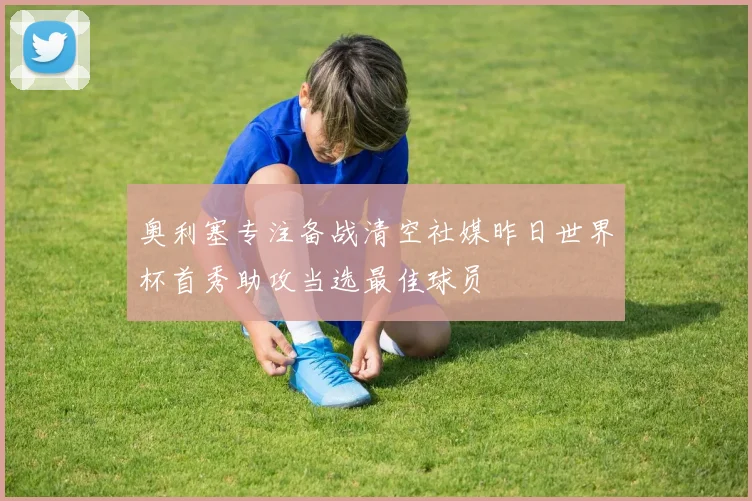 奥利塞专注备战清空社媒昨日世界杯首秀助攻当选最佳球员