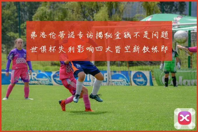 弗洛伦蒂诺专访揭秘金钱不是问题世俱杯失利影响四大皆空新教练即将到来