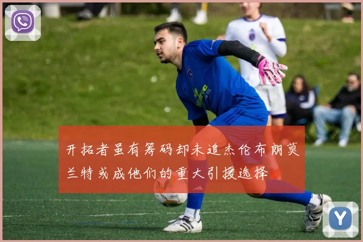 开拓者虽有筹码却未追杰伦布朗莫兰特或成他们的重大引援选择