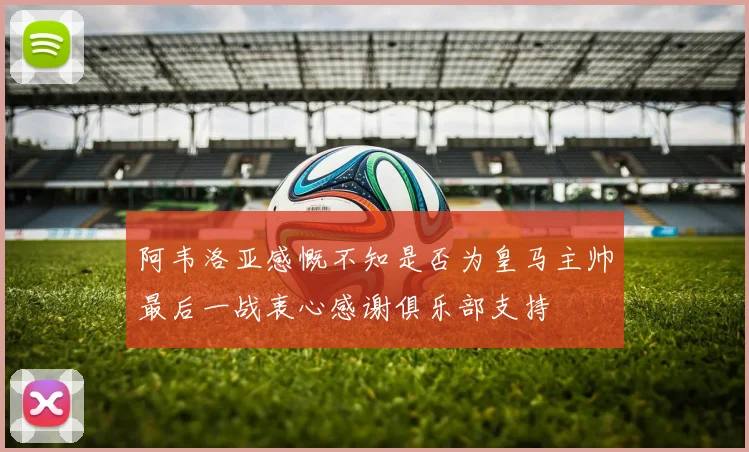 阿韦洛亚感慨不知是否为皇马主帅最后一战衷心感谢俱乐部支持
