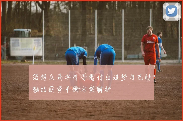 若想交易字母哥需付出追梦与巴特勒的薪资平衡方案解析